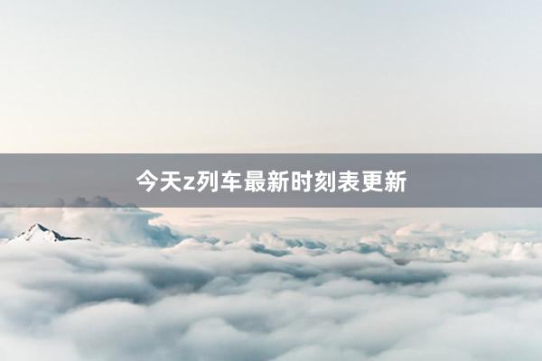今天z列车最新时刻表更新