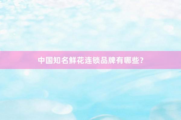 中国知名鲜花连锁品牌有哪些？