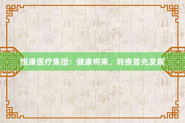 恒康医疗集团:健康将来,转换首先发展