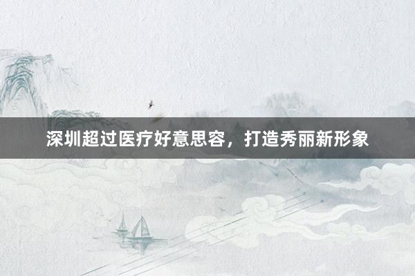 深圳超过医疗好意思容，打造秀丽新形象